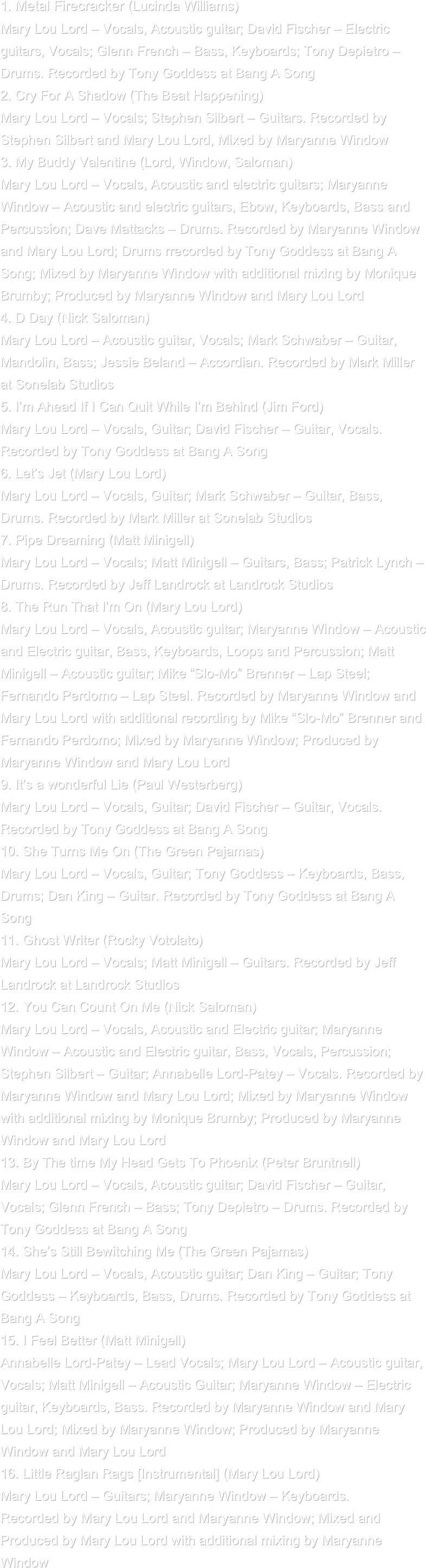 1. Metal Firecracker (Lucinda Williams)
Mary Lou Lord – Vocals, Acoustic guitar; David Fischer – Electric
guitars, Vocals; Glenn French – Bass, Keyboards; Tony Depietro –
Drums. Recorded by Tony Goddess at Bang A Song
2. Cry For A Shadow (The Beat Happening)
Mary Lou Lord – Vocals; Stephen Silbert – Guitars. Recorded by
Stephen Silbert and Mary Lou Lord, Mixed by Maryanne Window
3. My Buddy Valentine (Lord, Window, Saloman)
Mary Lou Lord – Vocals, Acoustic and electric guitars; Maryanne
Window – Acoustic and electric guitars, Ebow, Keyboards, Bass and
Percussion; Dave Mattacks – Drums. Recorded by Maryanne Window
and Mary Lou Lord; Drums rrecorded by Tony Goddess at Bang A
Song; Mixed by Maryanne Window with additional mixing by Monique
Brumby; Produced by Maryanne Window and Mary Lou Lord
4. D Day (Nick Saloman)
Mary Lou Lord – Acoustic guitar, Vocals; Mark Schwaber – Guitar,
Mandolin, Bass; Jessie Beland – Accordian. Recorded by Mark Miller
at Sonelab Studios
5. I’m Ahead If I Can Quit While I’m Behind (Jim Ford)
Mary Lou Lord – Vocals, Guitar; David Fischer – Guitar, Vocals.
Recorded by Tony Goddess at Bang A Song
6. Let’s Jet (Mary Lou Lord)
Mary Lou Lord – Vocals, Guitar; Mark Schwaber – Guitar, Bass,
Drums. Recorded by Mark Miller at Sonelab Studios
7. Pipe Dreaming (Matt Minigell)
Mary Lou Lord – Vocals; Matt Minigell – Guitars, Bass; Patrick Lynch –
Drums. Recorded by Jeff Landrock at Landrock Studios
8. The Run That I’m On (Mary Lou Lord)
Mary Lou Lord – Vocals, Acoustic guitar; Maryanne Window – Acoustic
and Electric guitar, Bass, Keyboards, Loops and Percussion; Matt
Minigell – Acoustic guitar; Mike “Slo-Mo” Brenner – Lap Steel;
Fernando Perdomo – Lap Steel. Recorded by Maryanne Window and
Mary Lou Lord with additional recording by Mike “Slo-Mo” Brenner and
Fernando Perdomo; Mixed by Maryanne Window; Produced by
Maryanne Window and Mary Lou Lord
9. It’s a wonderful Lie (Paul Westerberg)
Mary Lou Lord – Vocals, Guitar; David Fischer – Guitar, Vocals.
Recorded by Tony Goddess at Bang A Song
10. She Turns Me On (The Green Pajamas)
Mary Lou Lord – Vocals, Guitar; Tony Goddess – Keyboards, Bass,
Drums; Dan King – Guitar. Recorded by Tony Goddess at Bang A
Song
11. Ghost Writer (Rocky Votolato)
Mary Lou Lord – Vocals; Matt Minigell – Guitars. Recorded by Jeff
Landrock at Landrock Studios
12. You Can Count On Me (Nick Saloman)
Mary Lou Lord – Vocals, Acoustic and Electric guitar; Maryanne
Window – Acoustic and Electric guitar, Bass, Vocals, Percussion;
Stephen Silbert – Guitar; Annabelle Lord-Patey – Vocals. Recorded by
Maryanne Window and Mary Lou Lord; Mixed by Maryanne Window
with additional mixing by Monique Brumby; Produced by Maryanne
Window and Mary Lou Lord
13. By The time My Head Gets To Phoenix (Peter Bruntnell)
Mary Lou Lord – Vocals, Acoustic guitar; David Fischer – Guitar,
Vocals; Glenn French – Bass; Tony Depietro – Drums. Recorded by
Tony Goddess at Bang A Song
14. She’s Still Bewitching Me (The Green Pajamas)
Mary Lou Lord – Vocals, Acoustic guitar; Dan King – Guitar; Tony
Goddess – Keyboards, Bass, Drums. Recorded by Tony Goddess at
Bang A Song
15. I Feel Better (Matt Minigell)
Annabelle Lord-Patey – Lead Vocals; Mary Lou Lord – Acoustic guitar,
Vocals; Matt Minigell – Acoustic Guitar; Maryanne Window – Electric
guitar, Keyboards, Bass. Recorded by Maryanne Window and Mary
Lou Lord; Mixed by Maryanne Window; Produced by Maryanne
Window and Mary Lou Lord
16. Little Raglan Rags [Instrumental] (Mary Lou Lord)
Mary Lou Lord – Guitars; Maryanne Window – Keyboards.
Recorded by Mary Lou Lord and Maryanne Window; Mixed and
Produced by Mary Lou Lord with additional mixing by Maryanne
Window
